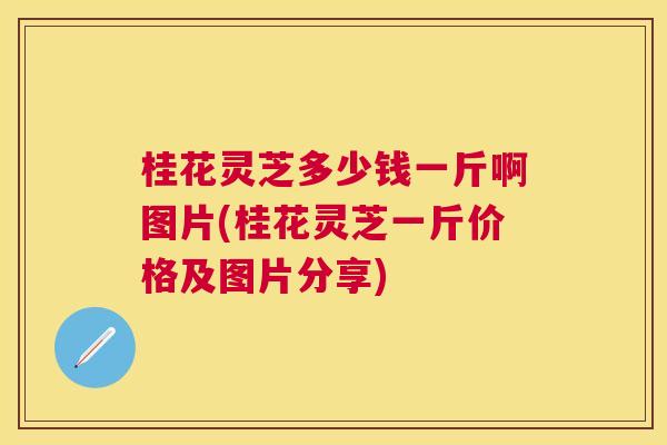 桂花灵芝多少钱一斤啊图片(桂花灵芝一斤价格及图片分享) 桂花灵芝多少钱一斤啊图片(桂花灵芝一斤价格及图片分享)