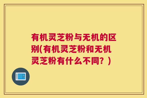有机灵芝粉与无机的区别(有机灵芝粉和无机灵芝粉有什么不同?) 有机灵芝粉与无机的区别(有机灵芝粉和无机灵芝粉有什么不同?)