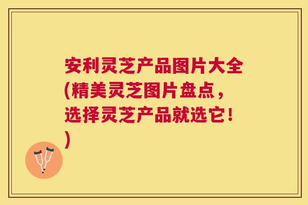 安利灵芝产品图片大全(精美灵芝图片盘点，选择灵芝产品就选它！)