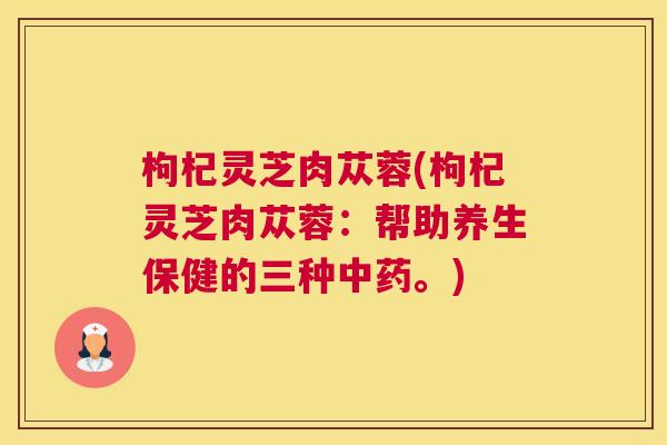 枸杞灵芝肉苁蓉(枸杞灵芝肉苁蓉:帮助养生保健的三种。) 枸杞灵芝肉苁蓉(枸杞灵芝肉苁蓉:帮助养生保健的三种。)