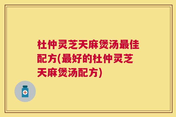 杜仲灵芝天麻煲汤最佳配方(最好的杜仲灵芝天麻煲汤配方)