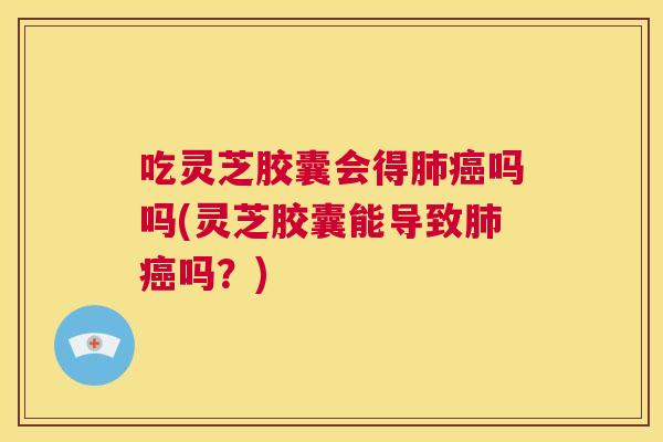 吃灵芝胶囊会得肺癌吗吗(灵芝胶囊能导致肺癌吗？)