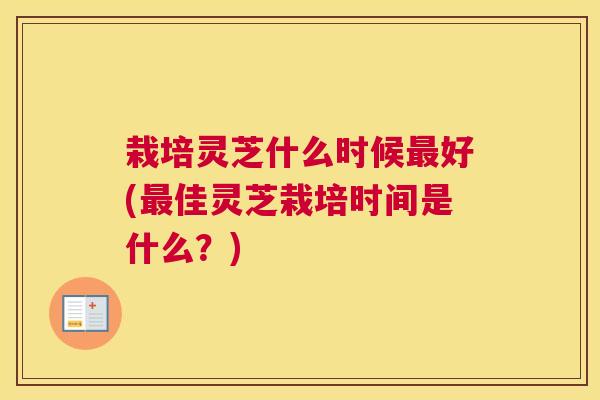 栽培灵芝什么时候好(佳灵芝栽培时间是什么?) 栽培灵芝什么时候好(佳灵芝栽培时间是什么?)