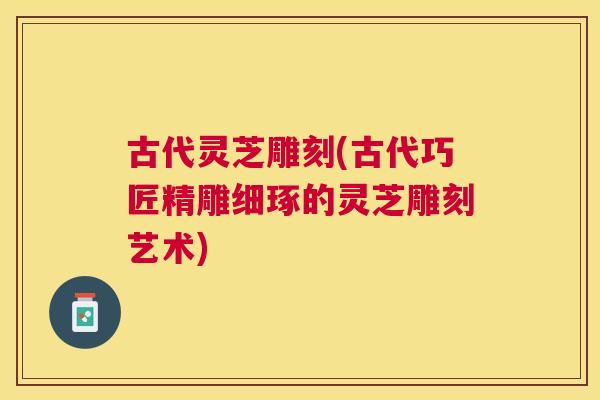 古代灵芝雕刻(古代巧匠精雕细琢的灵芝雕刻艺术) 古代灵芝雕刻(古代巧匠精雕细琢的灵芝雕刻艺术)