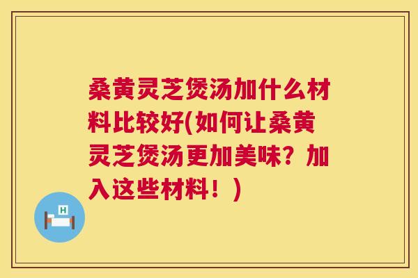 桑黄灵芝煲汤加什么材料比较好(如何让桑黄灵芝煲汤更加美味？加入这些材料！)
