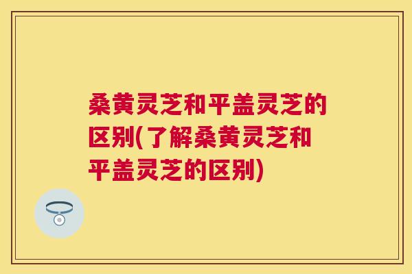 桑黄灵芝和平盖灵芝的区别(了解桑黄灵芝和平盖灵芝的区别)