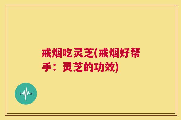 戒烟吃灵芝(戒烟好帮手：灵芝的功效)