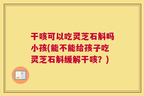 干咳可以吃灵芝石斛吗小孩(能不能给孩子吃灵芝石斛缓解干咳？)
