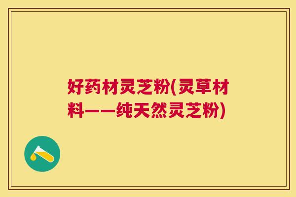 好药材灵芝粉(灵草材料——纯天然灵芝粉)