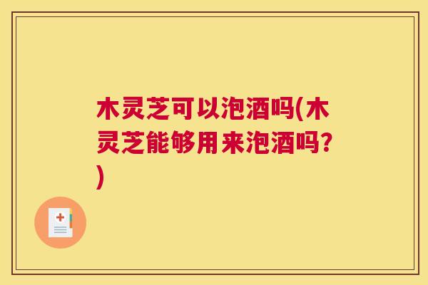 木灵芝可以泡酒吗(木灵芝能够用来泡酒吗？)