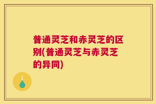 普通灵芝和赤灵芝的区别(普通灵芝与赤灵芝的异同)