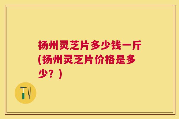 扬州灵芝片多少钱一斤(扬州灵芝片价格是多少？)