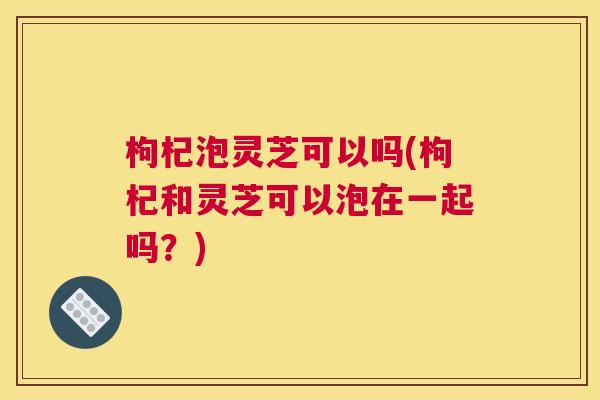 枸杞泡灵芝可以吗(枸杞和灵芝可以泡在一起吗？)