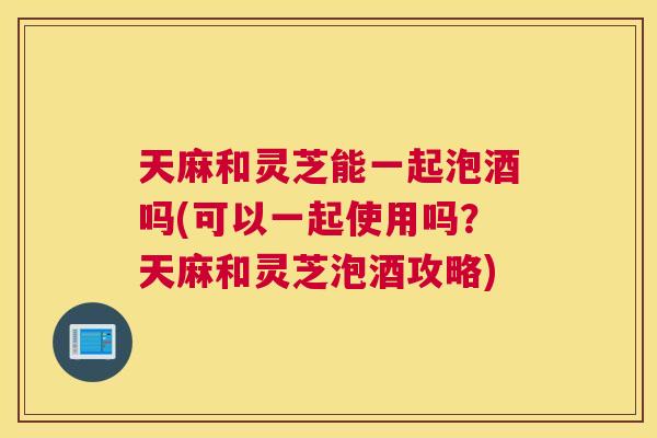 天麻和灵芝能一起泡酒吗(可以一起使用吗？天麻和灵芝泡酒攻略)