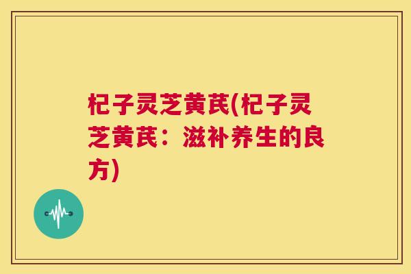 杞子灵芝黄芪(杞子灵芝黄芪:滋补养生的良方) 杞子灵芝黄芪(杞子灵芝黄芪:滋补养生的良方)