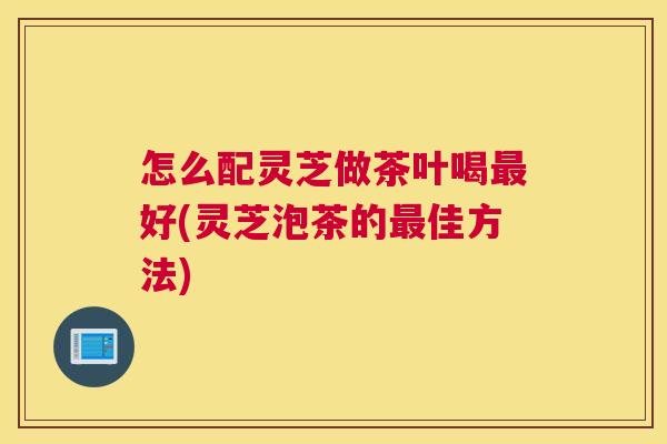 怎么配灵芝做茶叶喝好(灵芝泡茶的佳方法)