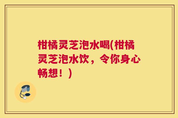 柑橘灵芝泡水喝(柑橘灵芝泡水饮，令你身心畅想！)