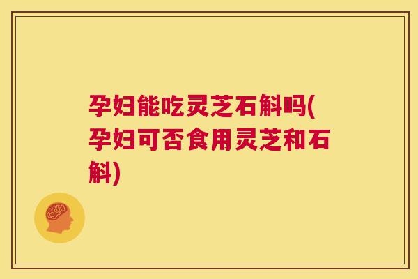 孕妇能吃灵芝石斛吗(孕妇可否食用灵芝和石斛)