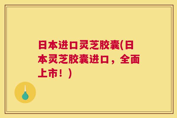 日本进口灵芝胶囊(日本灵芝胶囊进口，全面上市！)