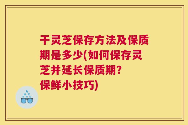 干灵芝保存方法及保质期是多少(如何保存灵芝并延长保质期？  保鲜小技巧)