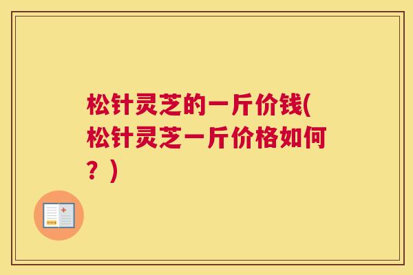 松针灵芝的一斤价钱(松针灵芝一斤价格如何？)