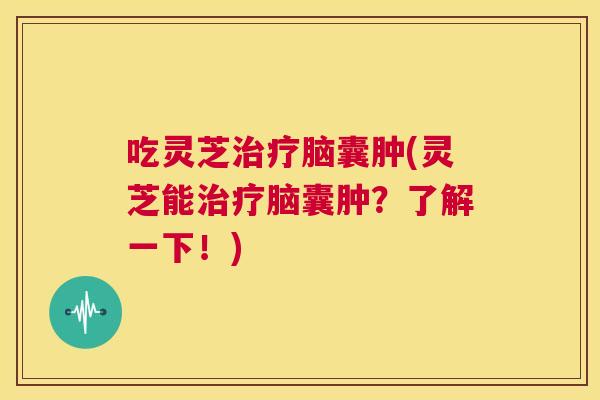 吃灵芝脑囊肿(灵芝能脑囊肿?了解一下!) 吃灵芝脑囊肿(灵芝能脑囊肿?了解一下!)