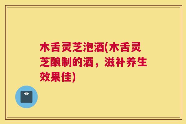 木舌灵芝泡酒(木舌灵芝酿制的酒,滋补养生效果佳) 木舌灵芝泡酒(木舌灵芝酿制的酒,滋补养生效果佳)