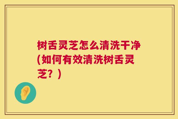 树舌灵芝怎么清洗干净(如何有效清洗树舌灵芝？)