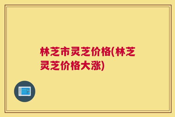 林芝市灵芝价格(林芝灵芝价格大涨)
