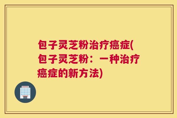包子灵芝粉治疗癌症(包子灵芝粉：一种治疗癌症的新方法)