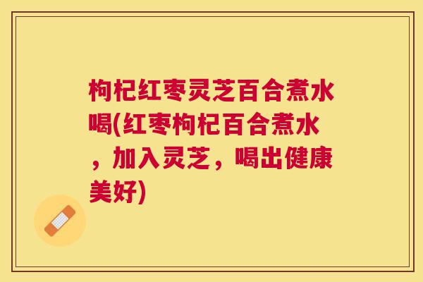 枸杞红枣灵芝百合煮水喝(红枣枸杞百合煮水，加入灵芝，喝出健康美好)