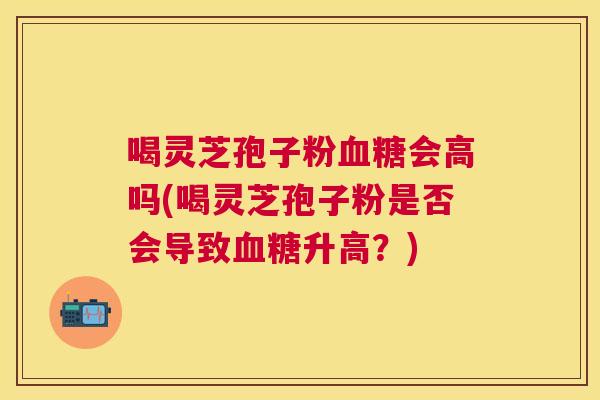 喝灵芝孢子粉会高吗(喝灵芝孢子粉是否会导致升高?) 喝灵芝孢子粉会高吗(喝灵芝孢子粉是否会导致升高?)