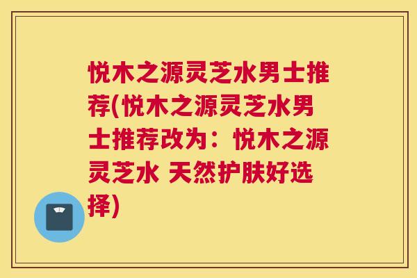 悦木之源灵芝水男士推荐(悦木之源灵芝水男士推荐改为：悦木之源灵芝水 天然护肤好选择)