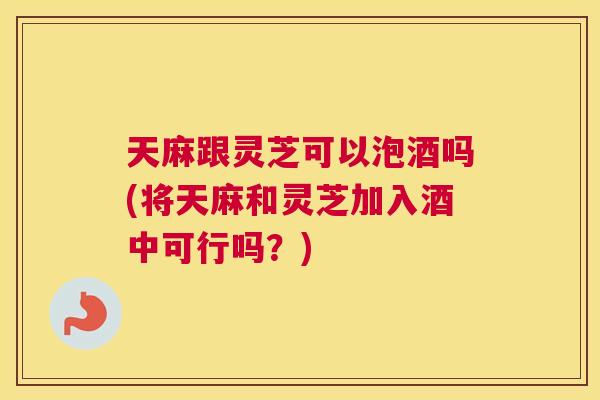 天麻跟灵芝可以泡酒吗(将天麻和灵芝加入酒中可行吗?) 天麻跟灵芝可以泡酒吗(将天麻和灵芝加入酒中可行吗?)