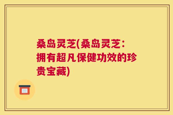 桑岛灵芝(桑岛灵芝：拥有超凡保健功效的珍贵宝藏)