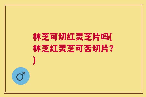 林芝可切红灵芝片吗(林芝红灵芝可否切片?) 林芝可切红灵芝片吗(林芝红灵芝可否切片?)