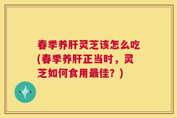 春季养肝灵芝该怎么吃(春季养肝正当时，灵芝如何食用最佳？)