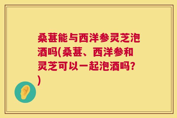 桑葚能与西洋参灵芝泡酒吗(桑葚、西洋参和灵芝可以一起泡酒吗?) 桑葚能与西洋参灵芝泡酒吗(桑葚、西洋参和灵芝可以一起泡酒吗?)