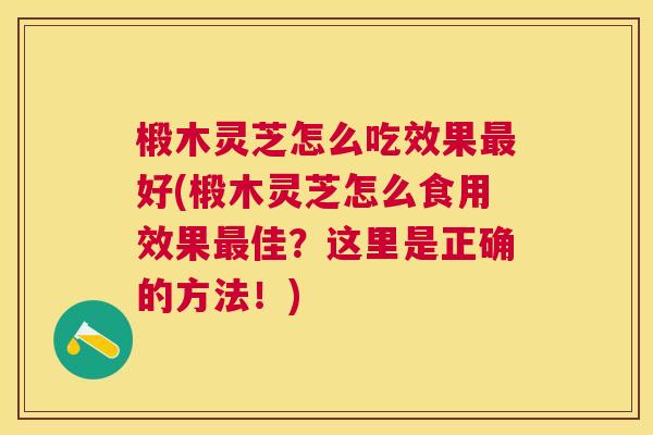 椴木灵芝怎么吃效果最好(椴木灵芝怎么食用效果最佳？这里是正确的方法！)