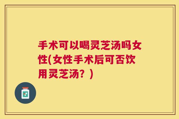 手术可以喝灵芝汤吗女性(女性手术后可否饮用灵芝汤？)