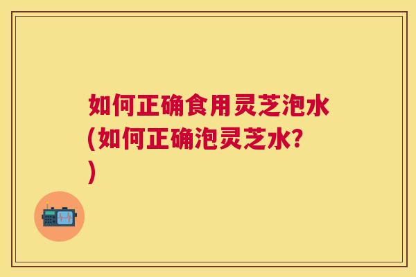 如何正确食用灵芝泡水(如何正确泡灵芝水?) 如何正确食用灵芝泡水(如何正确泡灵芝水?)