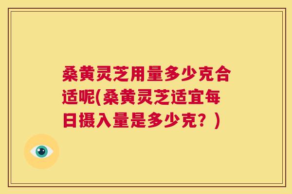 桑黄灵芝用量多少克合适呢(桑黄灵芝适宜每日摄入量是多少克？)