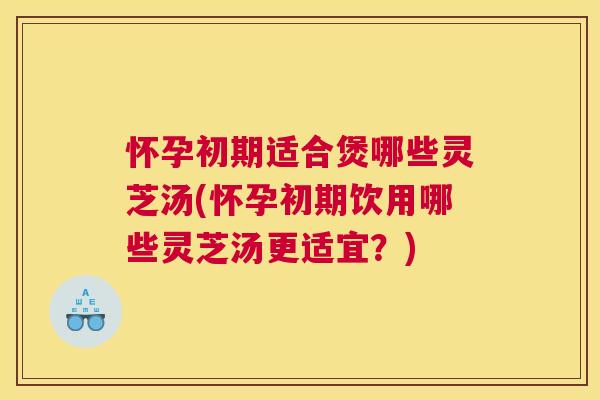怀孕初期适合煲哪些灵芝汤(怀孕初期饮用哪些灵芝汤更适宜？)