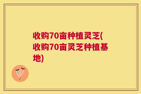 收购70亩种植灵芝(收购70亩灵芝种植基地)
