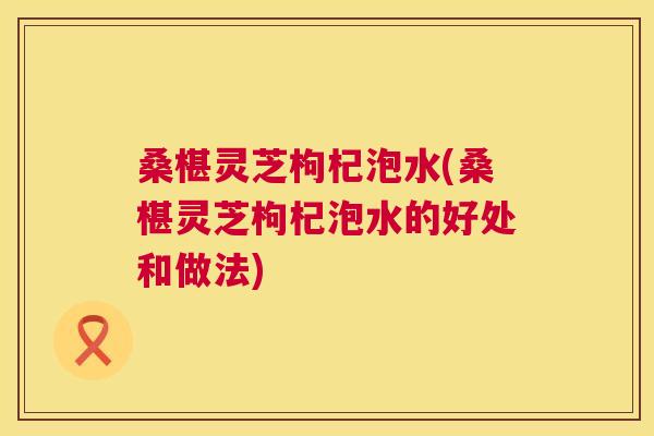 桑椹灵芝枸杞泡水(桑椹灵芝枸杞泡水的好处和做法)