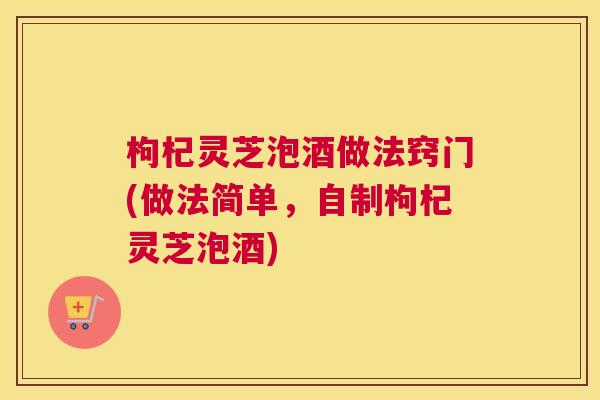 枸杞灵芝泡酒做法窍门(做法简单，自制枸杞灵芝泡酒)