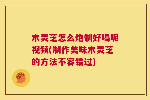 木灵芝怎么炮制好喝呢视频(制作美味木灵芝的方法不容错过)