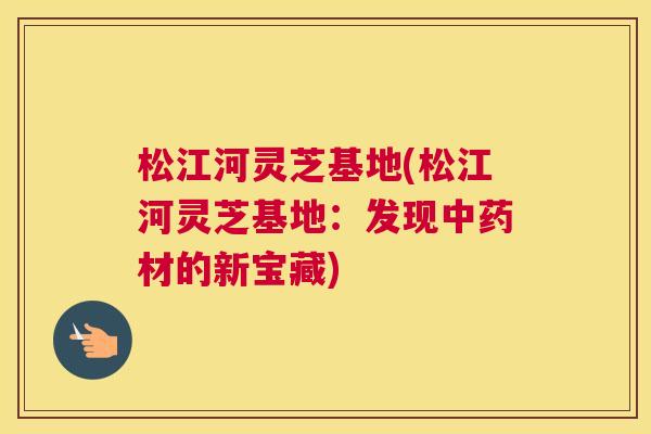 松江河灵芝基地(松江河灵芝基地:发现材的新宝藏) 松江河灵芝基地(松江河灵芝基地:发现材的新宝藏)