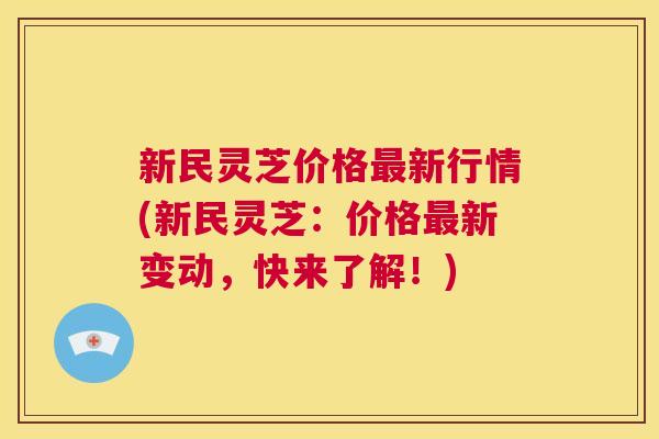新民灵芝价格最新行情(新民灵芝：价格最新变动，快来了解！)
