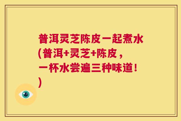 普洱灵芝陈皮一起煮水(普洱+灵芝+陈皮，一杯水尝遍三种味道！)